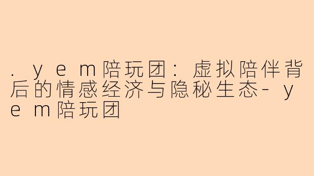 .yem陪玩团：虚拟陪伴背后的情感经济与隐秘生态