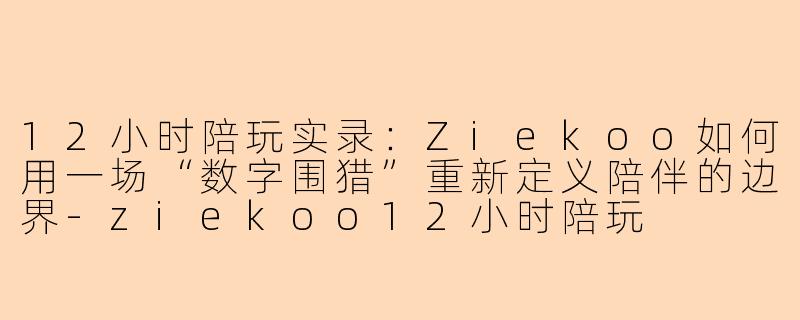 12小时陪玩实录：Ziekoo如何用一场“数字围猎”重新定义陪伴的边界