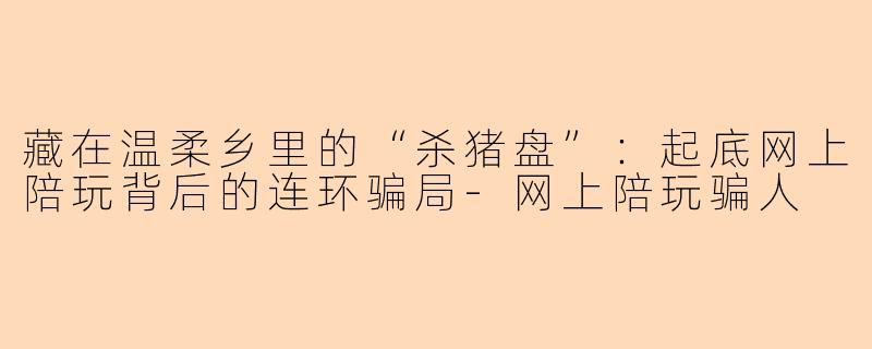 藏在温柔乡里的“杀猪盘”：起底网上陪玩背后的连环骗局