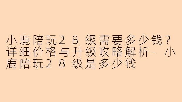 小鹿陪玩28级需要多少钱？详细价格与升级攻略解析