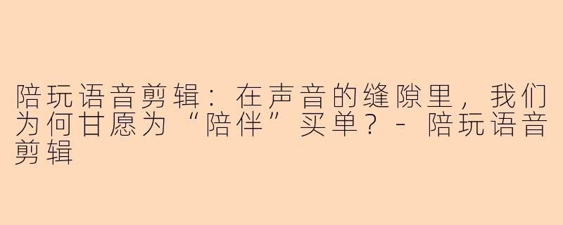陪玩语音剪辑：在声音的缝隙里，我们为何甘愿为“陪伴”买单？