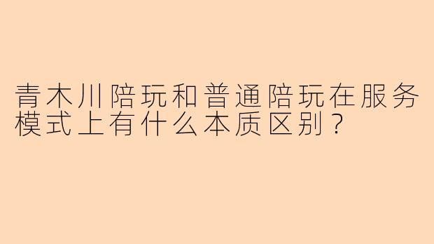 青木川陪玩和普通陪玩在服务模式上有什么本质区别？
