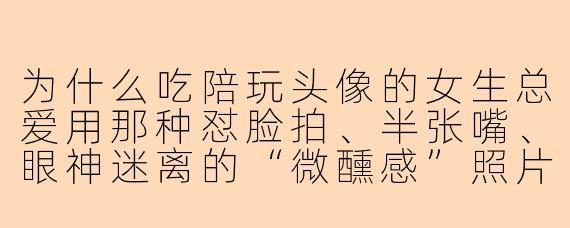 为什么吃陪玩头像的女生总爱用那种怼脸拍、半张嘴、眼神迷离的“微醺感”照片？