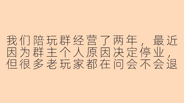 我们陪玩群经营了两年，最近因为群主个人原因决定停业，但很多老玩家都在问会不会退款，请问该怎么处理比较妥当？