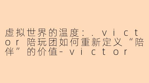 虚拟世界的温度：.victor陪玩团如何重新定义“陪伴”的价值