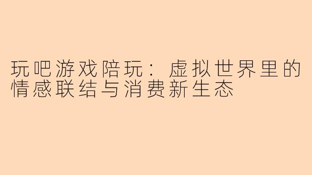 玩吧游戏陪玩：虚拟世界里的情感联结与消费新生态