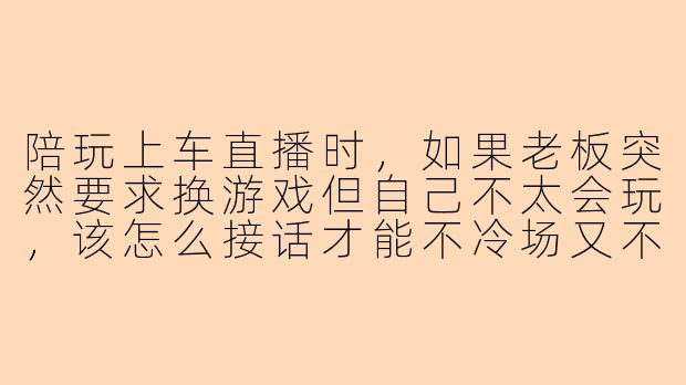 陪玩上车直播时，如果老板突然要求换游戏但自己不太会玩，该怎么接话才能不冷场又不露怯？