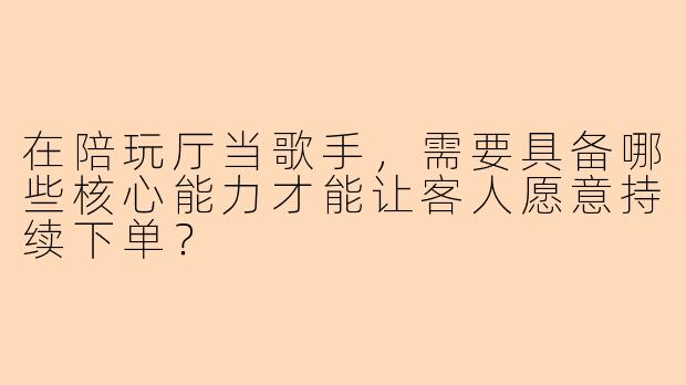 在陪玩厅当歌手，需要具备哪些核心能力才能让客人愿意持续下单？