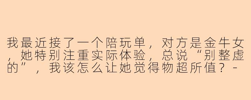 我最近接了一个陪玩单，对方是金牛女，她特别注重实际体验，总说“别整虚的”，我该怎么让她觉得物超所值？