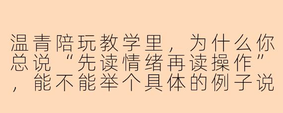 温青陪玩教学里，为什么你总说“先读情绪再读操作”，能不能举个具体的例子说明一下？