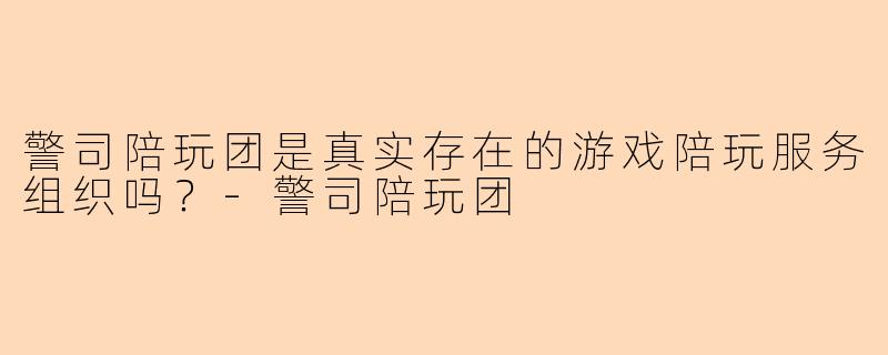 警司陪玩团是真实存在的游戏陪玩服务组织吗？