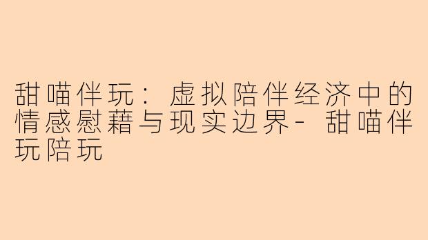甜喵伴玩：虚拟陪伴经济中的情感慰藉与现实边界