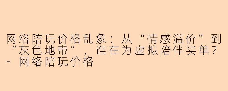 网络陪玩价格乱象：从“情感溢价”到“灰色地带”，谁在为虚拟陪伴买单？