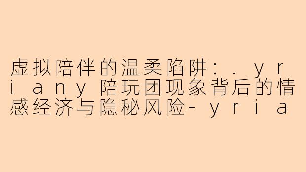 虚拟陪伴的温柔陷阱：.yriany陪玩团现象背后的情感经济与隐秘风险
