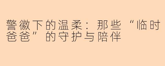 警徽下的温柔：那些“临时爸爸”的守护与陪伴