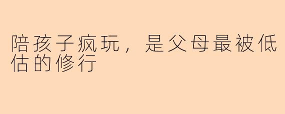 陪孩子疯玩，是父母最被低估的修行
