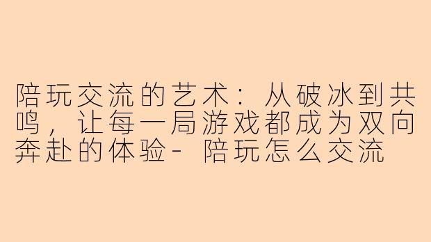 陪玩交流的艺术：从破冰到共鸣，让每一局游戏都成为双向奔赴的体验