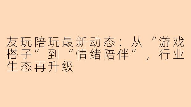 友玩陪玩最新动态：从“游戏搭子”到“情绪陪伴”，行业生态再升级
