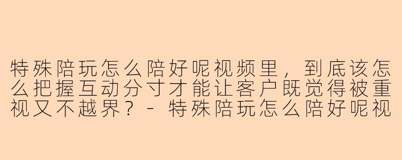 特殊陪玩怎么陪好呢视频里，到底该怎么把握互动分寸才能让客户既觉得被重视又不越界？