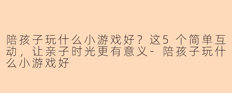 陪孩子玩什么小游戏好？这5个简单互动，让亲子时光更有意义