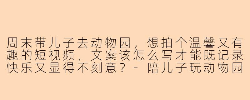 周末带儿子去动物园，想拍个温馨又有趣的短视频，文案该怎么写才能既记录快乐又显得不刻意？