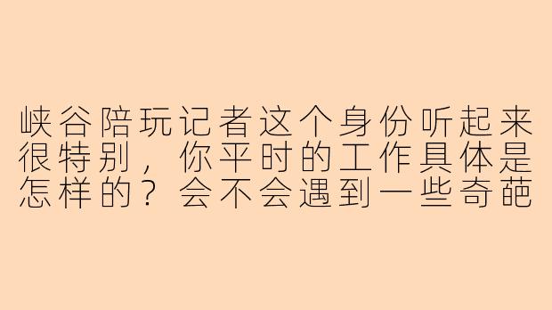 峡谷陪玩记者这个身份听起来很特别，你平时的工作具体是怎样的？会不会遇到一些奇葩的老板或者队友？