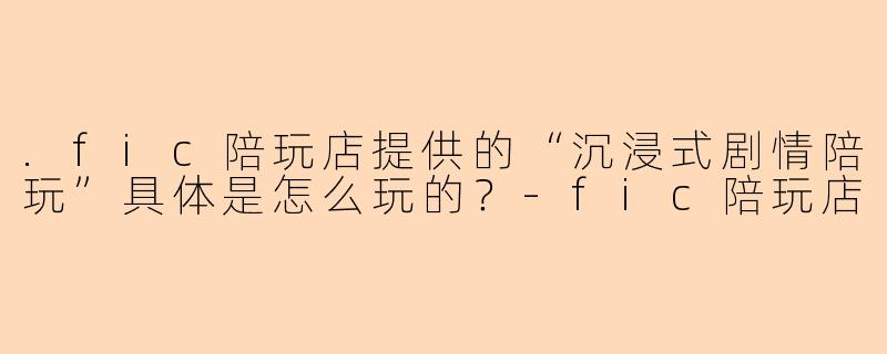.fic陪玩店提供的“沉浸式剧情陪玩”具体是怎么玩的？