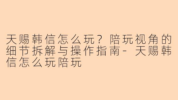 天赐韩信怎么玩？陪玩视角的细节拆解与操作指南