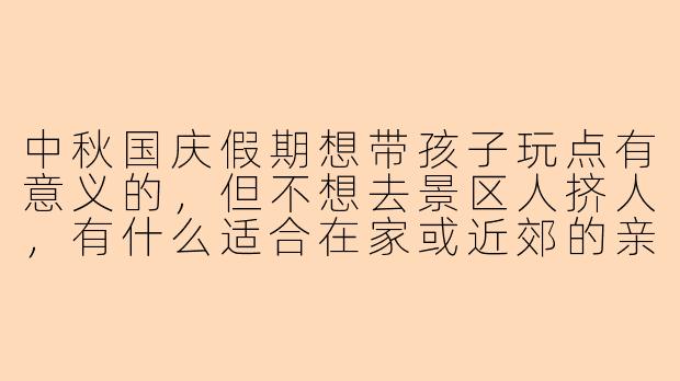 中秋国庆假期想带孩子玩点有意义的，但不想去景区人挤人，有什么适合在家或近郊的亲子活动推荐吗？