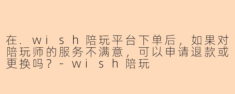 在.wish陪玩平台下单后，如果对陪玩师的服务不满意，可以申请退款或更换吗？