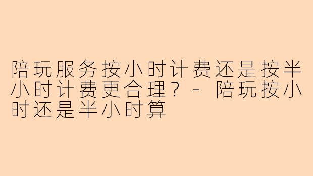 陪玩服务按小时计费还是按半小时计费更合理？