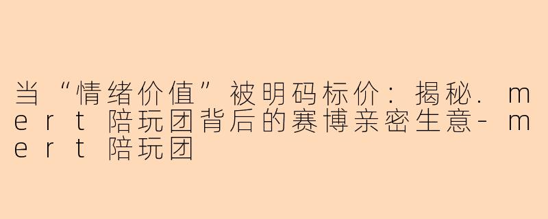 当“情绪价值”被明码标价：揭秘.mert陪玩团背后的赛博亲密生意