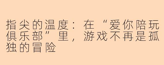 指尖的温度：在“爱你陪玩俱乐部”里，游戏不再是孤独的冒险