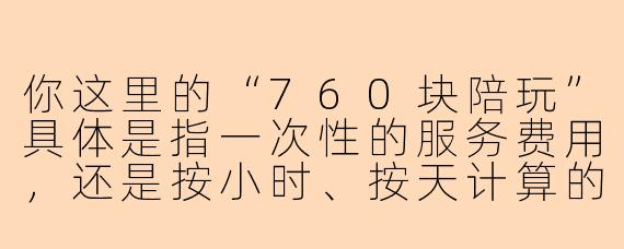 你这里的“760块陪玩”具体是指一次性的服务费用，还是按小时、按天计算的套餐价格？陪玩内容包含游戏陪练、聊天陪伴还是其他定制化服务？