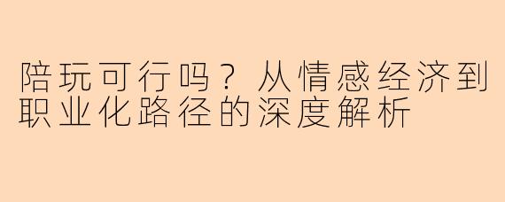 陪玩可行吗？从情感经济到职业化路径的深度解析