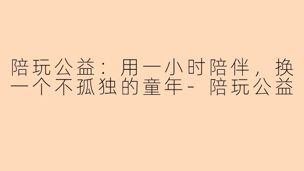 陪玩公益：用一小时陪伴，换一个不孤独的童年
