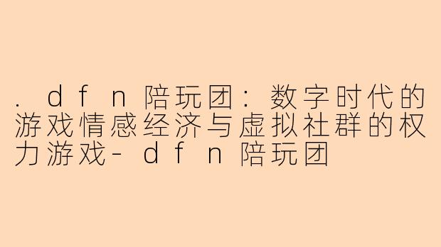 .dfn陪玩团：数字时代的游戏情感经济与虚拟社群的权力游戏