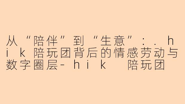 从“陪伴”到“生意”：.hik陪玩团背后的情感劳动与数字圈层