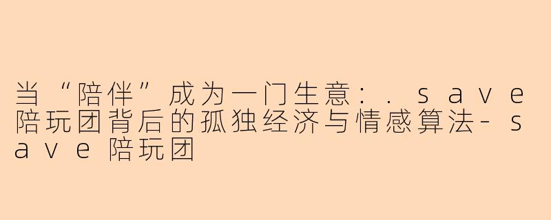 当“陪伴”成为一门生意：.save陪玩团背后的孤独经济与情感算法