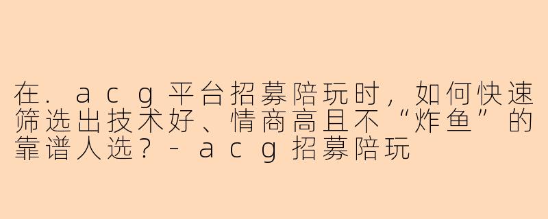 在.acg平台招募陪玩时，如何快速筛选出技术好、情商高且不“炸鱼”的靠谱人选？