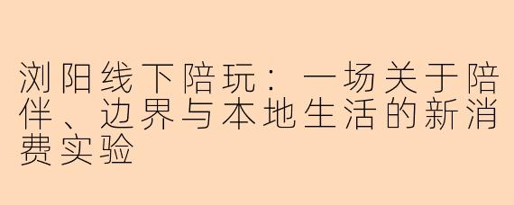 浏阳线下陪玩：一场关于陪伴、边界与本地生活的新消费实验