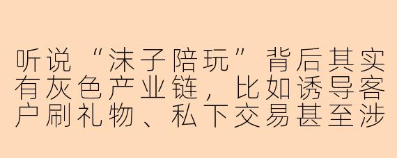 听说“沫子陪玩”背后其实有灰色产业链，比如诱导客户刷礼物、私下交易甚至涉黄，这是真的吗？