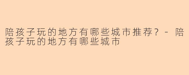 陪孩子玩的地方有哪些城市推荐？