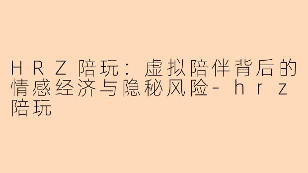 HRZ陪玩：虚拟陪伴背后的情感经济与隐秘风险