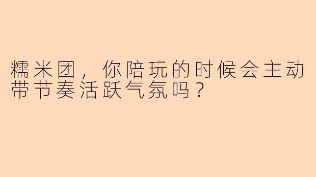 糯米团，你陪玩的时候会主动带节奏活跃气氛吗？