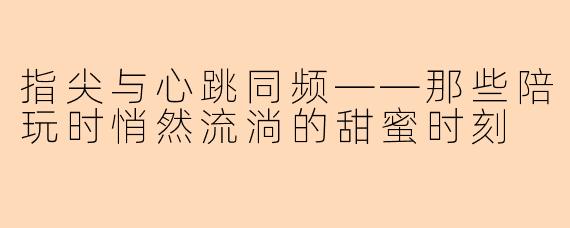 指尖与心跳同频——那些陪玩时悄然流淌的甜蜜时刻
