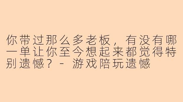 你带过那么多老板，有没有哪一单让你至今想起来都觉得特别遗憾？