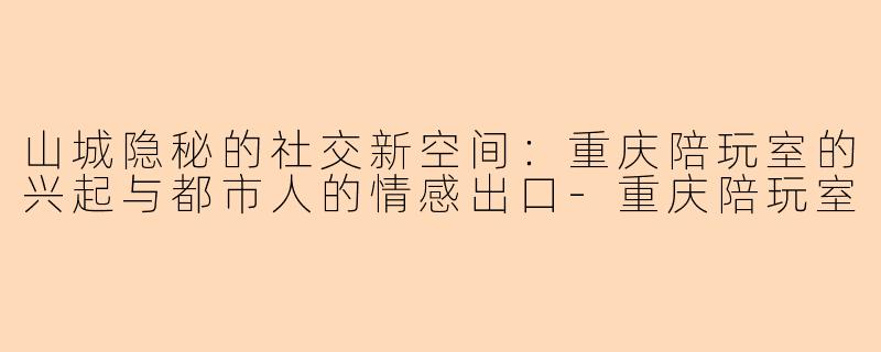 山城隐秘的社交新空间：重庆陪玩室的兴起与都市人的情感出口