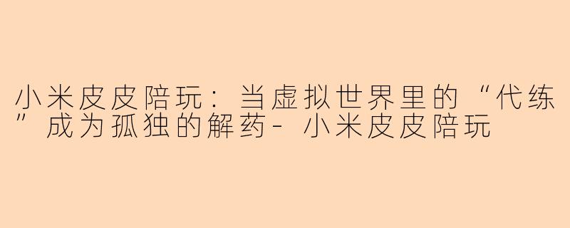小米皮皮陪玩：当虚拟世界里的“代练”成为孤独的解药