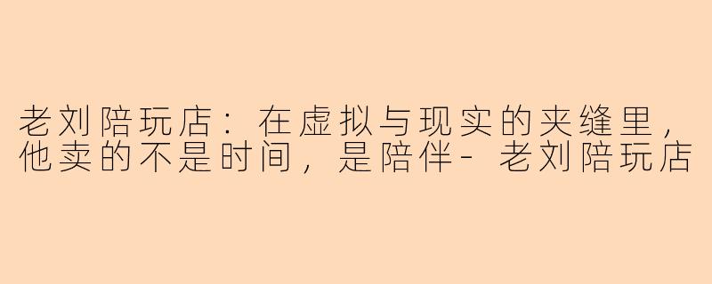 老刘陪玩店：在虚拟与现实的夹缝里，他卖的不是时间，是陪伴